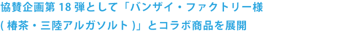 協賛企画第18弾として「バンザイ・ファクトリー様(椿茶・三陸アルガソルト)」とコラボ商品を展開